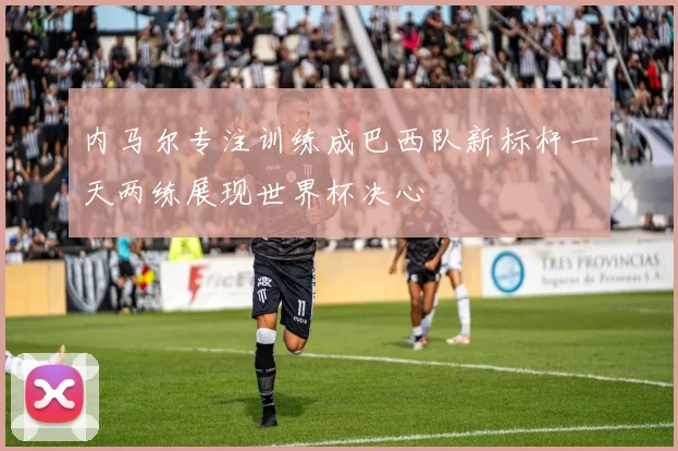 内马尔专注训练成巴西队新标杆一天两练展现世界杯决心