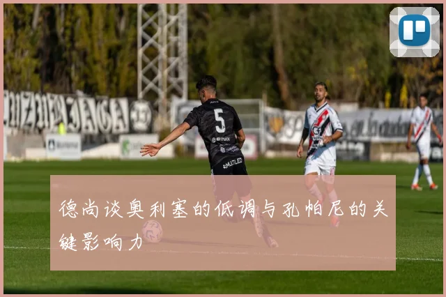 德尚谈奥利塞的低调与孔帕尼的关键影响力