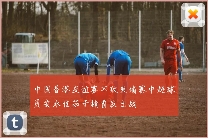 中国香港友谊赛不敌柬埔寨中超球员安永佳茹子楠首发出战