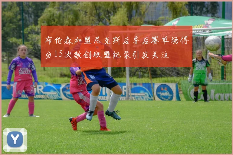 布伦森加盟尼克斯后季后赛单场得分15次数创联盟纪录引发关注