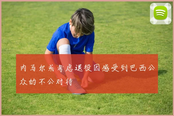 内马尔或考虑退役因感受到巴西公众的不公对待