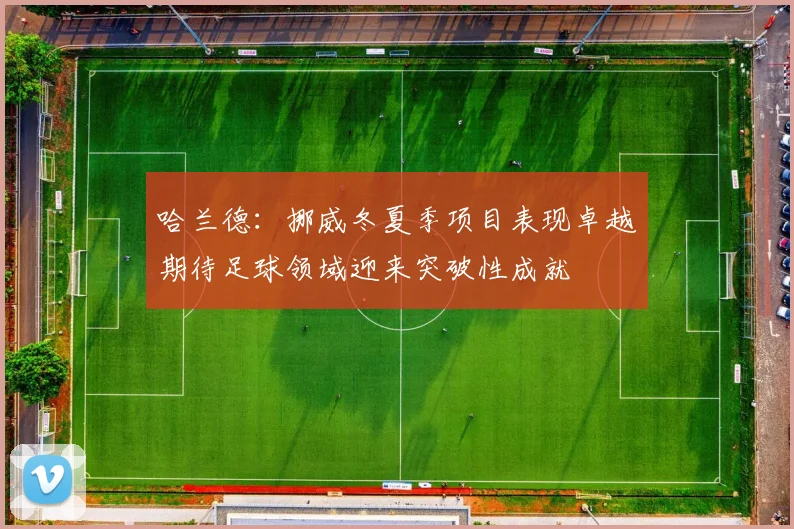 哈兰德：挪威冬夏季项目表现卓越期待足球领域迎来突破性成就