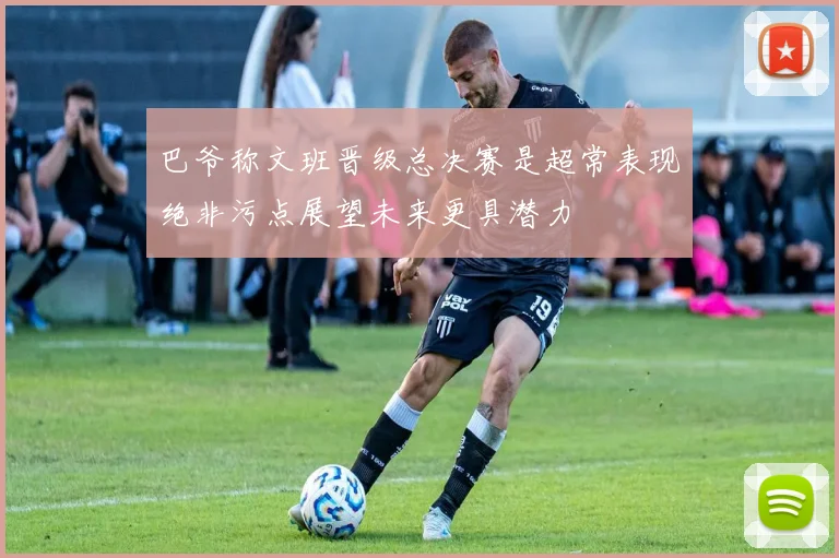 巴爷称文班晋级总决赛是超常表现绝非污点展望未来更具潜力